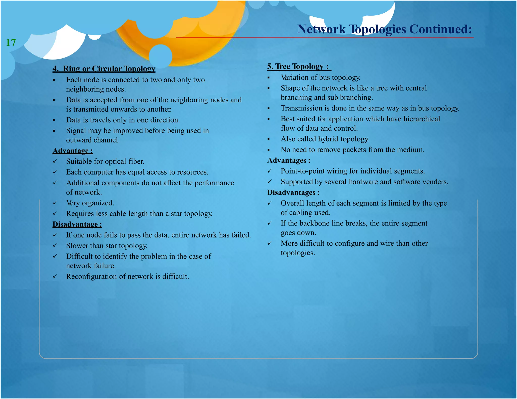 4. Ring or Circular Topology
 Each node is connected to two and only two
neighboring nodes.
 Data is accepted from one of the neighboring nodes and
is transmitted onwards to another.
 Data is travels only in one direction.
 Signal may be improved before being used in
outward channel.
Advantage :
 Suitable for optical fiber.
 Each computer has equal access to resources.
 Additional components do not affect the performance
of network.
 Very organized.
 Requires less cable length than a star topology.
Disadvantage :
 If one node fails to pass the data, entire network has failed.
 Slower than star topology.
 Difficult to identify the problem in the case of
network failure.
 Reconfiguration of network is difficult.
5. Tree Topology :
 Variation of bus topology.
 Shape of the network is like a tree with central
branching and sub branching.
 Transmission is done in the same way as in bus topology.
 Best suited for application which have hierarchical
flow of data and control.
 Also called hybrid topology.
 No need to remove packets from the medium.
Advantages :
 Point-to-point wiring for individual segments.
 Supported by several hardware and software venders.
Disadvantages :
Network Topologies Continued:
 Overall length of each segment is limited by the type
of cabling used.
 If the backbone line breaks, the entire segment
goes down.
 More difficult to configure and wire than other
topologies.
17
 