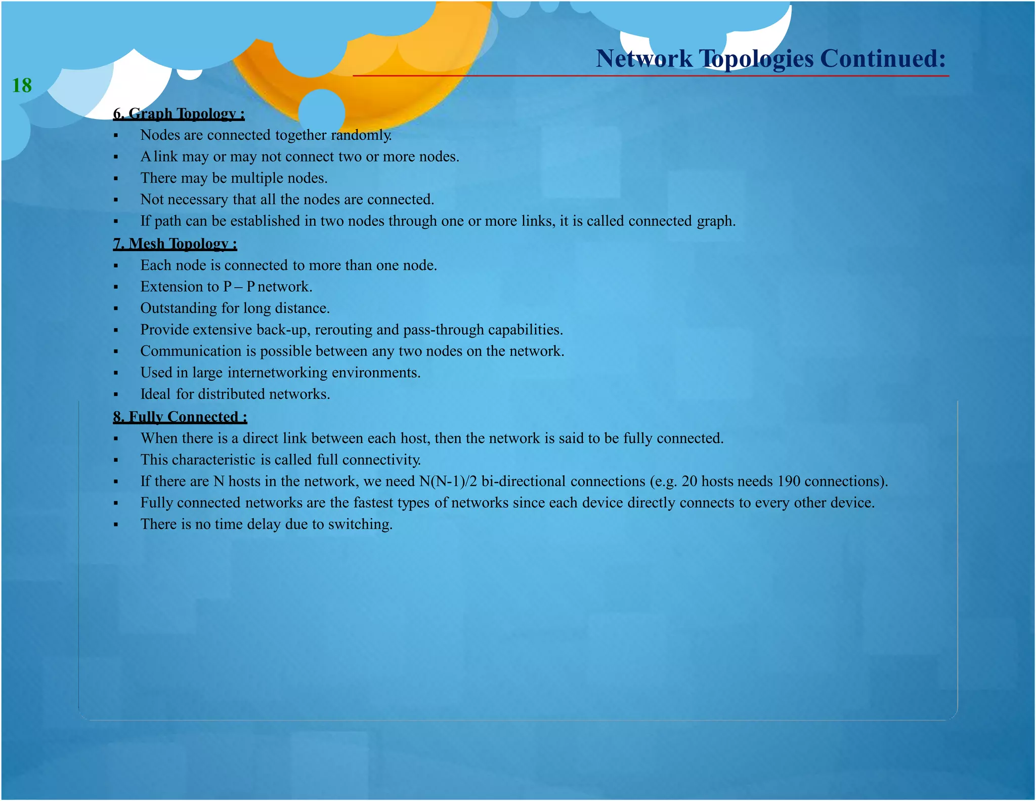 6. Graph Topology :
 Nodes are connected together randomly.
 Alink may or may not connect two or more nodes.
 There may be multiple nodes.
 Not necessary that all the nodes are connected.
 If path can be established in two nodes through one or more links, it is called connected graph.
7. Mesh Topology :
 Each node is connected to more than one node.
 Extension to P – P network.
 Outstanding for long distance.
 Provide extensive back-up, rerouting and pass-through capabilities.
 Communication is possible between any two nodes on the network.
 Used in large internetworking environments.
 Ideal for distributed networks.
8. Fully Connected :
 When there is a direct link between each host, then the network is said to be fully connected.
 This characteristic is called full connectivity.
 If there are N hosts in the network, we need N(N-1)/2 bi-directional connections (e.g. 20 hosts needs 190 connections).
 Fully connected networks are the fastest types of networks since each device directly connects to every other device.
 There is no time delay due to switching.
Network Topologies Continued:
18
 