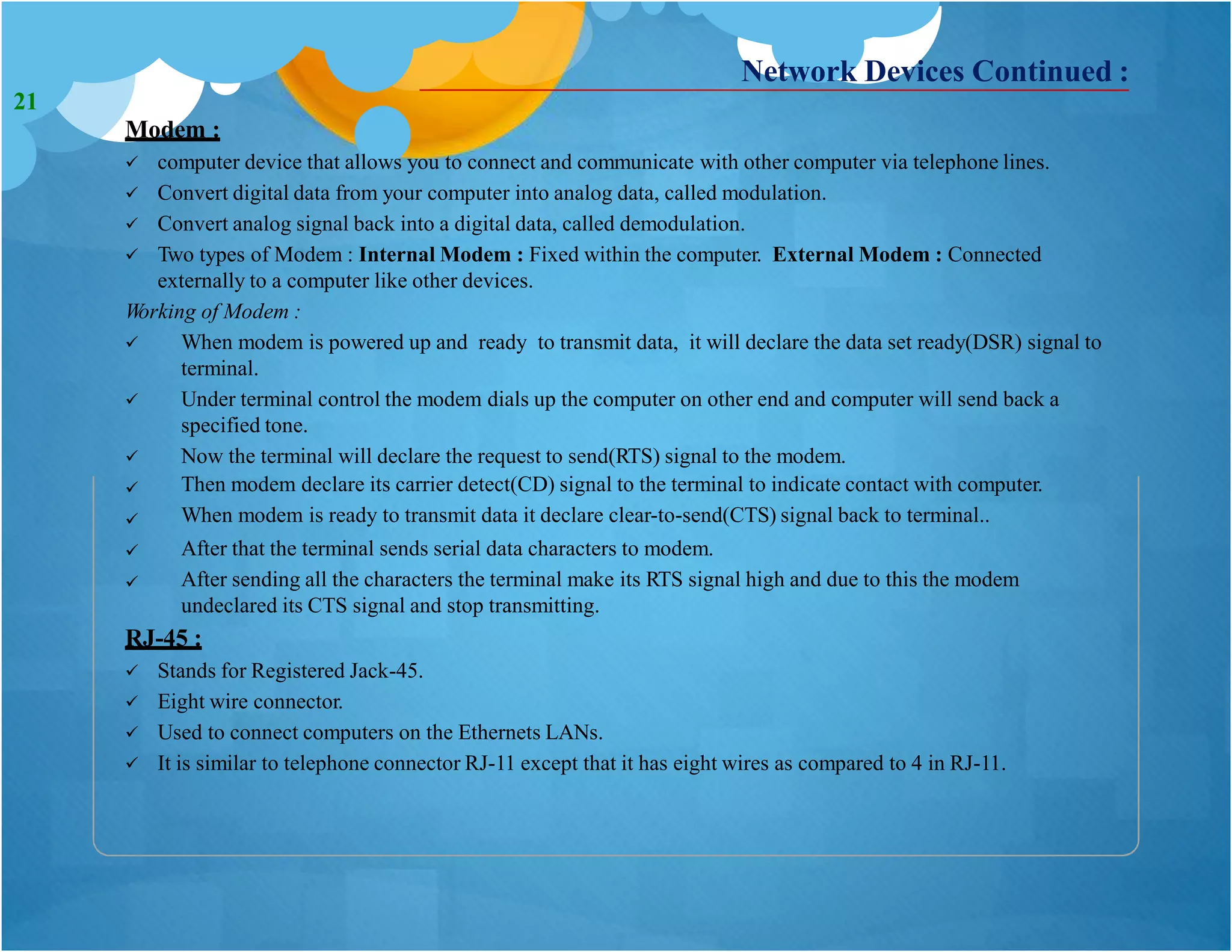 Network Devices Continued :
Modem :
 computer device that allows you to connect and communicate with other computer via telephone lines.
 Convert digital data from your computer into analog data, called modulation.
 Convert analog signal back into a digital data, called demodulation.
 Two types of Modem : Internal Modem : Fixed within the computer. External Modem : Connected
externally to a computer like other devices.
Working of Modem :
 When modem is powered up and ready to transmit data, it will declare the data set ready(DSR) signal to
terminal.
Under terminal control the modem dials up the computer on other end and computer will send back a
specified tone.
Now the terminal will declare the request to send(RTS) signal to the modem.
Then modem declare its carrier detect(CD) signal to the terminal to indicate contact with computer.
When modem is ready to transmit data it declare clear-to-send(CTS) signal back to terminal..
After that the terminal sends serial data characters to modem.
After sending all the characters the terminal make its RTS signal high and due to this the modem
undeclared its CTS signal and stop transmitting.






RJ-45 :
 Stands for Registered Jack-45.
 Eight wire connector.
 Used to connect computers on the Ethernets LANs.
 It is similar to telephone connector RJ-11 except that it has eight wires as compared to 4 in RJ-11.
21
 