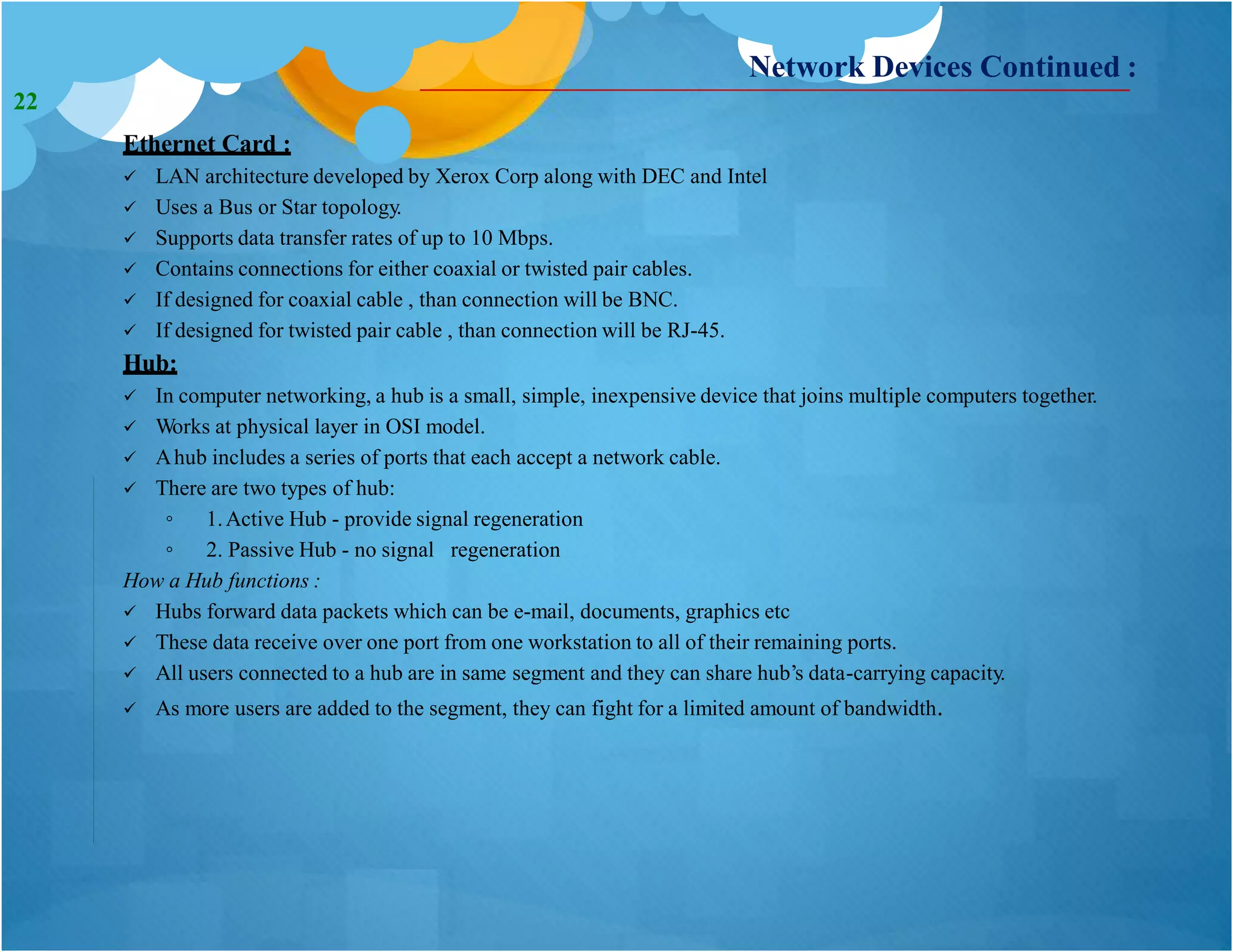 Network Devices Continued :
Ethernet Card :
 LAN architecture developed by Xerox Corp along with DEC and Intel
 Uses a Bus or Star topology.
 Supports data transfer rates of up to 10 Mbps.
 Contains connections for either coaxial or twisted pair cables.
 If designed for coaxial cable , than connection will be BNC.
 If designed for twisted pair cable , than connection will be RJ-45.
Hub:
 In computer networking, a hub is a small, simple, inexpensive device that joins multiple computers together.
 Works at physical layer in OSI model.
 Ahub includes a series of ports that each accept a network cable.
 There are two types of hub:
◦ 1.Active Hub - provide signal regeneration
◦ 2. Passive Hub - no signal regeneration
How a Hub functions :
 Hubs forward data packets which can be e-mail, documents, graphics etc
 These data receive over one port from one workstation to all of their remaining ports.
 All users connected to a hub are in same segment and they can share hub’s data-carrying capacity.
 As more users are added to the segment, they can fight for a limited amount of bandwidth.
22
 