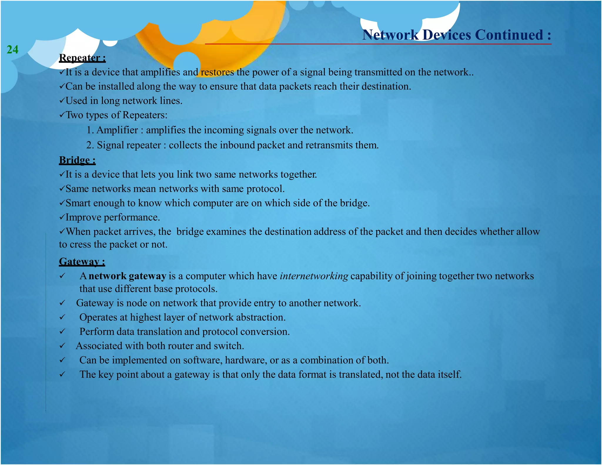 Network Devices Continued :
Repeater :
It is a device that amplifies and restores the power of a signal being transmitted on the network..
Can be installed along the way to ensure that data packets reach their destination.
Used in long network lines.
Two types of Repeaters:
1. Amplifier : amplifies the incoming signals over the network.
2. Signal repeater : collects the inbound packet and retransmits them.
Bridge :
It is a device that lets you link two same networks together.
Same networks mean networks with same protocol.
Smart enough to know which computer are on which side of the bridge.
Improve performance.
When packet arrives, the bridge examines the destination address of the packet and then decides whether allow
to cress the packet or not.
Gateway :
 Anetwork gateway is a computer which have internetworking capability of joining together two networks
that use different base protocols.
 Gateway is node on network that provide entry to another network.
 Operates at highest layer of network abstraction.
 Perform data translation and protocol conversion.
 Associated with both router and switch.
 Can be implemented on software, hardware, or as a combination of both.
 The key point about a gateway is that only the data format is translated, not the data itself.
24
 