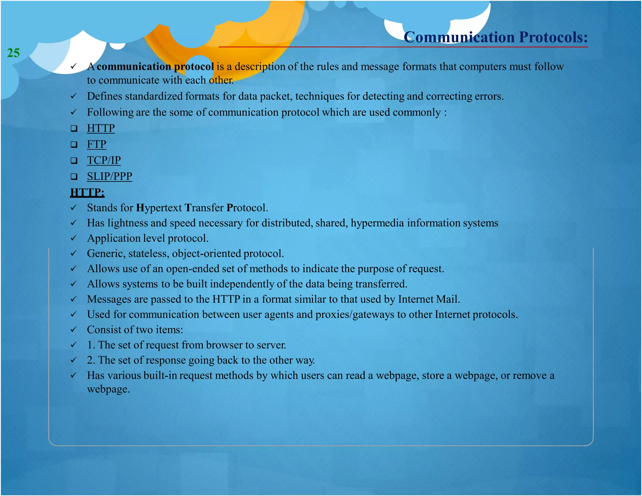 Communication Protocols:
 Acommunication protocol is a description of the rules and message formats that computers must follow
to communicate with each other.
 Defines standardized formats for data packet, techniques for detecting and correcting errors.
 Following are the some of communication protocol which are used commonly :
 HTTP
 FTP
 TCP/IP
 SLIP/PPP
HTTP:
 Stands for Hypertext Transfer Protocol.
 Has lightness and speed necessary for distributed, shared, hypermedia information systems
 Application level protocol.
 Generic, stateless, object-oriented protocol.
 Allows use of an open-ended set of methods to indicate the purpose of request.
 Allows systems to be built independently of the data being transferred.
 Messages are passed to the HTTP in a format similar to that used by Internet Mail.
 Used for communication between user agents and proxies/gateways to other Internet protocols.
 Consist of two items:
 1. The set of request from browser to server.
 2. The set of response going back to the other way.
 Has various built-in request methods by which users can read a webpage, store a webpage, or remove a
webpage.
25
 