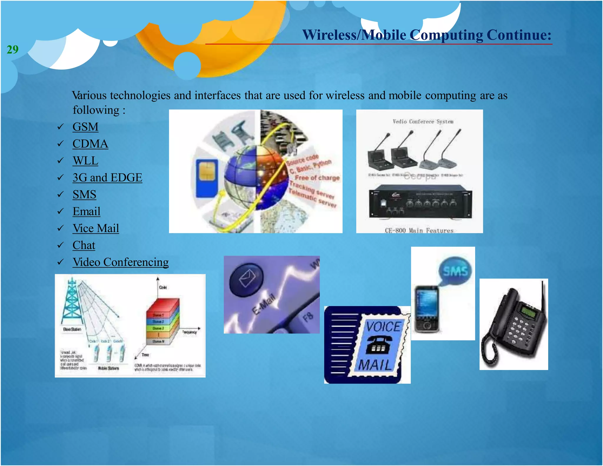 Various technologies and interfaces that are used for wireless and mobile computing are as
following :
 GSM
 CDMA
 WLL
 3G and EDGE
 SMS
 Email
 Vice Mail
 Chat
 Video Conferencing
Wireless/Mobile Computing Continue:
29
 