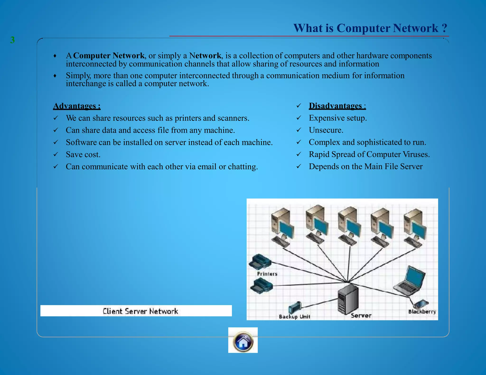 What is Computer Network ?
 AComputer Network, or simply a Network, is a collection of computers and other hardware components
interconnected by communication channels that allow sharing of resources and information
 Simply, more than one computer interconnected through a communication medium for information
interchange is called a computer network.
Advantages :
 We can share resources such as printers and scanners.
 Can share data and access file from any machine.
 Software can be installed on server instead of each machine.
 Save cost.
 Can communicate with each other via email or chatting.
 Disadvantages :
 Expensive setup.
 Unsecure.
 Complex and sophisticated to run.
 Rapid Spread of Computer Viruses.
 Depends on the Main File Server
3
 