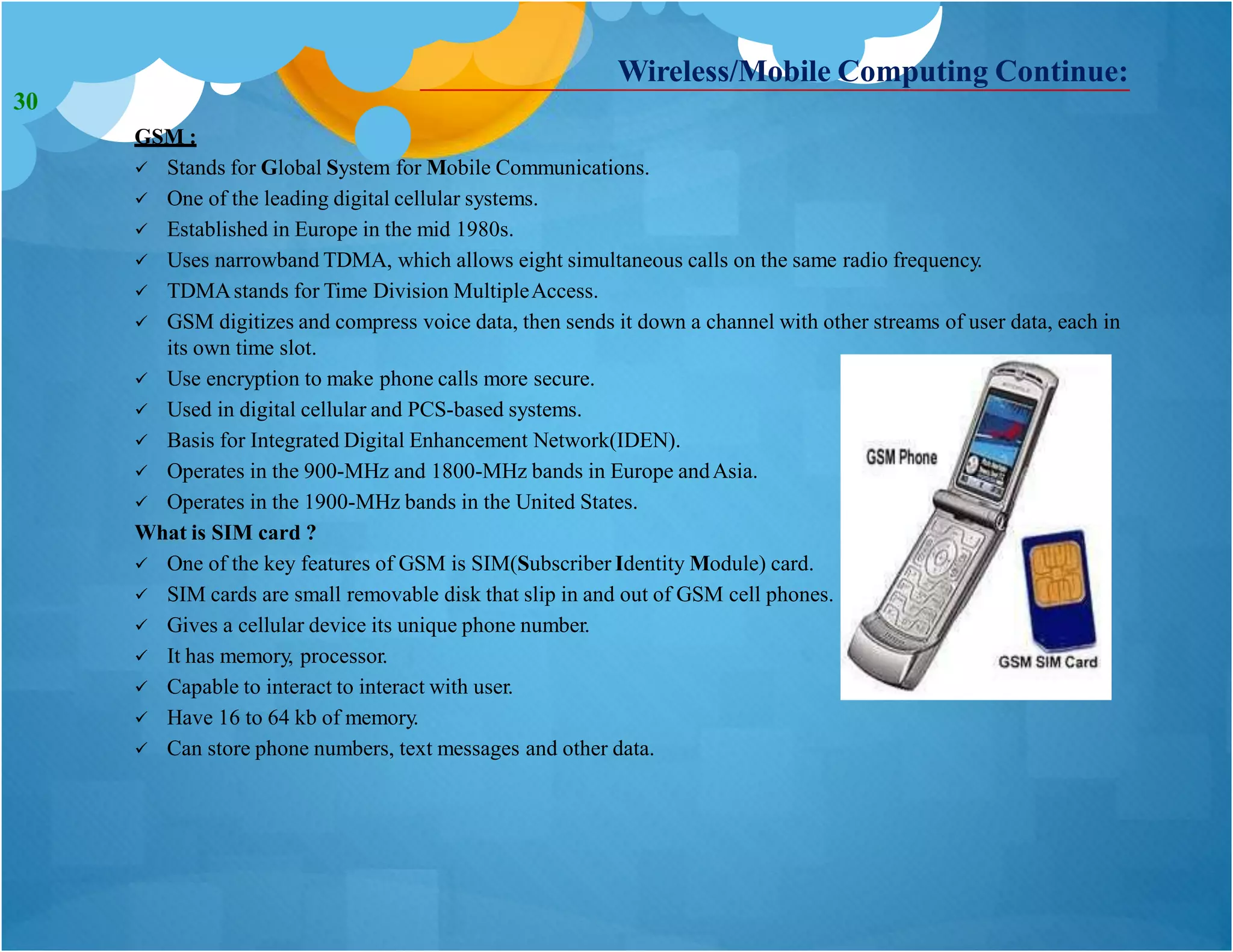 Wireless/Mobile Computing Continue:
GSM :
 Stands for Global System for Mobile Communications.
 One of the leading digital cellular systems.
 Established in Europe in the mid 1980s.
 Uses narrowband TDMA, which allows eight simultaneous calls on the same radio frequency.
 TDMAstands for Time Division MultipleAccess.
 GSM digitizes and compress voice data, then sends it down a channel with other streams of user data, each in
its own time slot.
 Use encryption to make phone calls more secure.
 Used in digital cellular and PCS-based systems.
 Basis for Integrated Digital Enhancement Network(IDEN).
 Operates in the 900-MHz and 1800-MHz bands in Europe andAsia.
 Operates in the 1900-MHz bands in the United States.
What is SIM card ?
 One of the key features of GSM is SIM(Subscriber Identity Module) card.
 SIM cards are small removable disk that slip in and out of GSM cell phones.
 Gives a cellular device its unique phone number.
 It has memory, processor.
 Capable to interact to interact with user.
 Have 16 to 64 kb of memory.
 Can store phone numbers, text messages and other data.
30
 