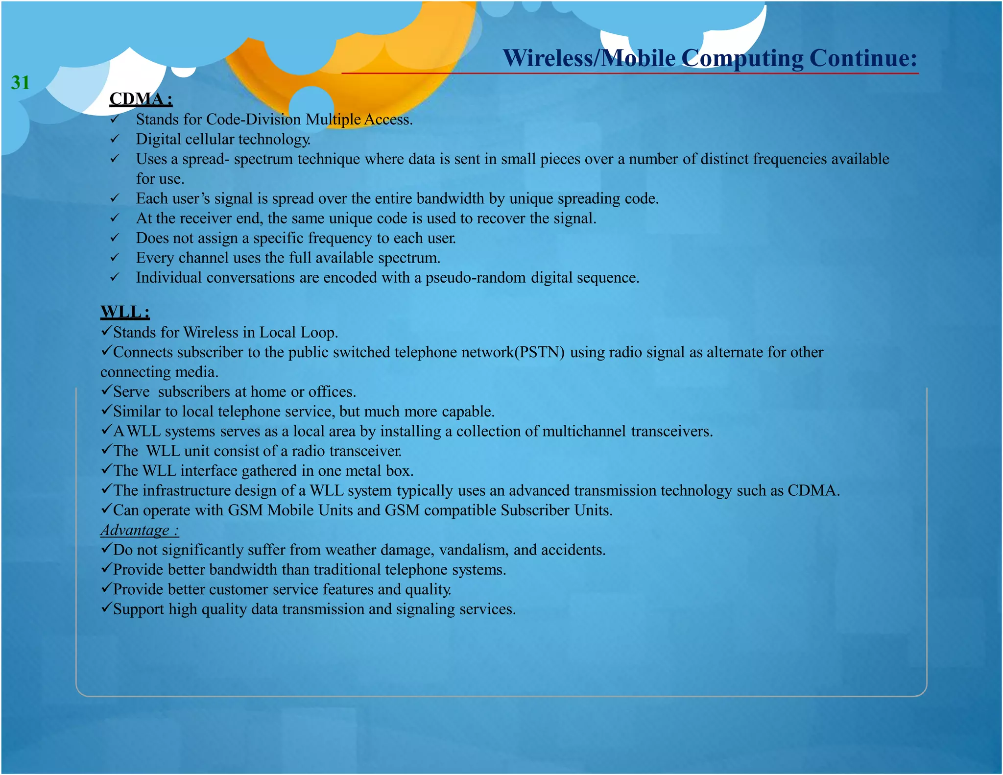 CDMA:
 Stands for Code-Division Multiple Access.
 Digital cellular technology.
 Uses a spread- spectrum technique where data is sent in small pieces over a number of distinct frequencies available
for use.
 Each user’s signal is spread over the entire bandwidth by unique spreading code.
 At the receiver end, the same unique code is used to recover the signal.
 Does not assign a specific frequency to each user.
 Every channel uses the full available spectrum.
 Individual conversations are encoded with a pseudo-random digital sequence.
WLL:
Stands for Wireless in Local Loop.
Connects subscriber to the public switched telephone network(PSTN) using radio signal as alternate for other
connecting media.
Serve subscribers at home or offices.
Similar to local telephone service, but much more capable.
AWLL systems serves as a local area by installing a collection of multichannel transceivers.
The WLL unit consist of a radio transceiver.
The WLL interface gathered in one metal box.
The infrastructure design of a WLL system typically uses an advanced transmission technology such as CDMA.
Can operate with GSM Mobile Units and GSM compatible Subscriber Units.
Advantage :
Do not significantly suffer from weather damage, vandalism, and accidents.
Provide better bandwidth than traditional telephone systems.
Provide better customer service features and quality.
Support high quality data transmission and signaling services.
Wireless/Mobile Computing Continue:
31
 