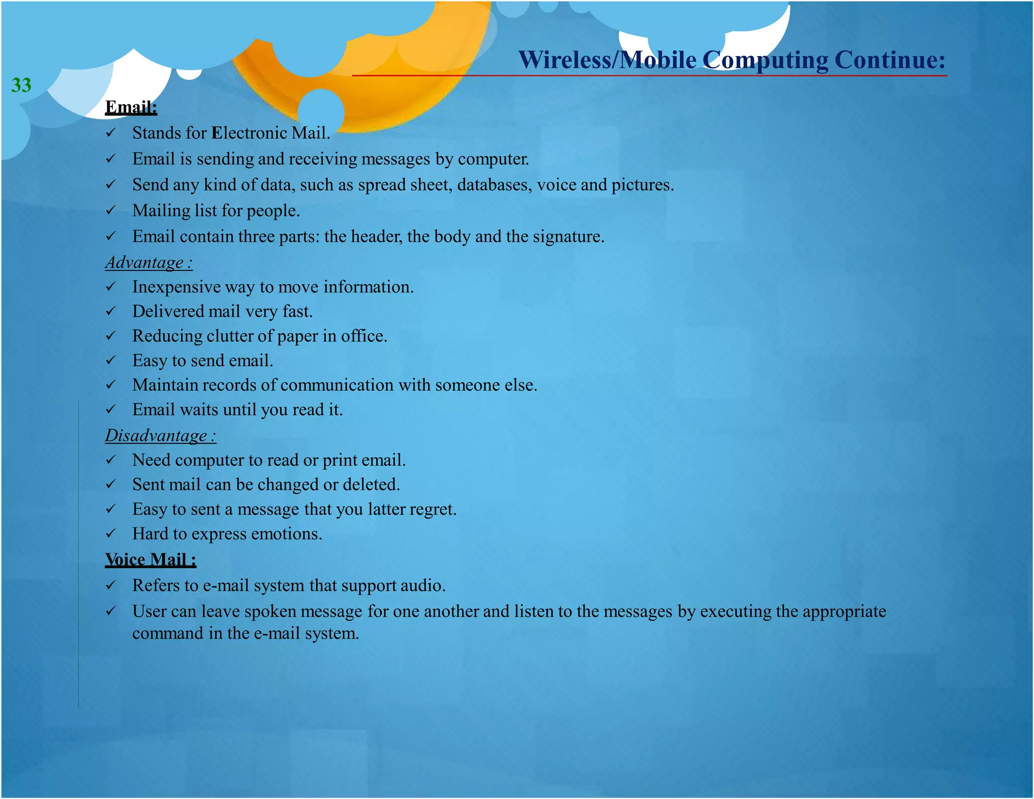 Wireless/Mobile Computing Continue:
Email:
 Stands for Electronic Mail.
 Email is sending and receiving messages by computer.
 Send any kind of data, such as spread sheet, databases, voice and pictures.
 Mailing list for people.
 Email contain three parts: the header, the body and the signature.
Advantage :
 Inexpensive way to move information.
 Delivered mail very fast.
 Reducing clutter of paper in office.
 Easy to send email.
 Maintain records of communication with someone else.
 Email waits until you read it.
Disadvantage :
 Need computer to read or print email.
 Sent mail can be changed or deleted.
 Easy to sent a message that you latter regret.
 Hard to express emotions.
Voice Mail :
 Refers to e-mail system that support audio.
 User can leave spoken message for one another and listen to the messages by executing the appropriate
command in the e-mail system.
33
 
