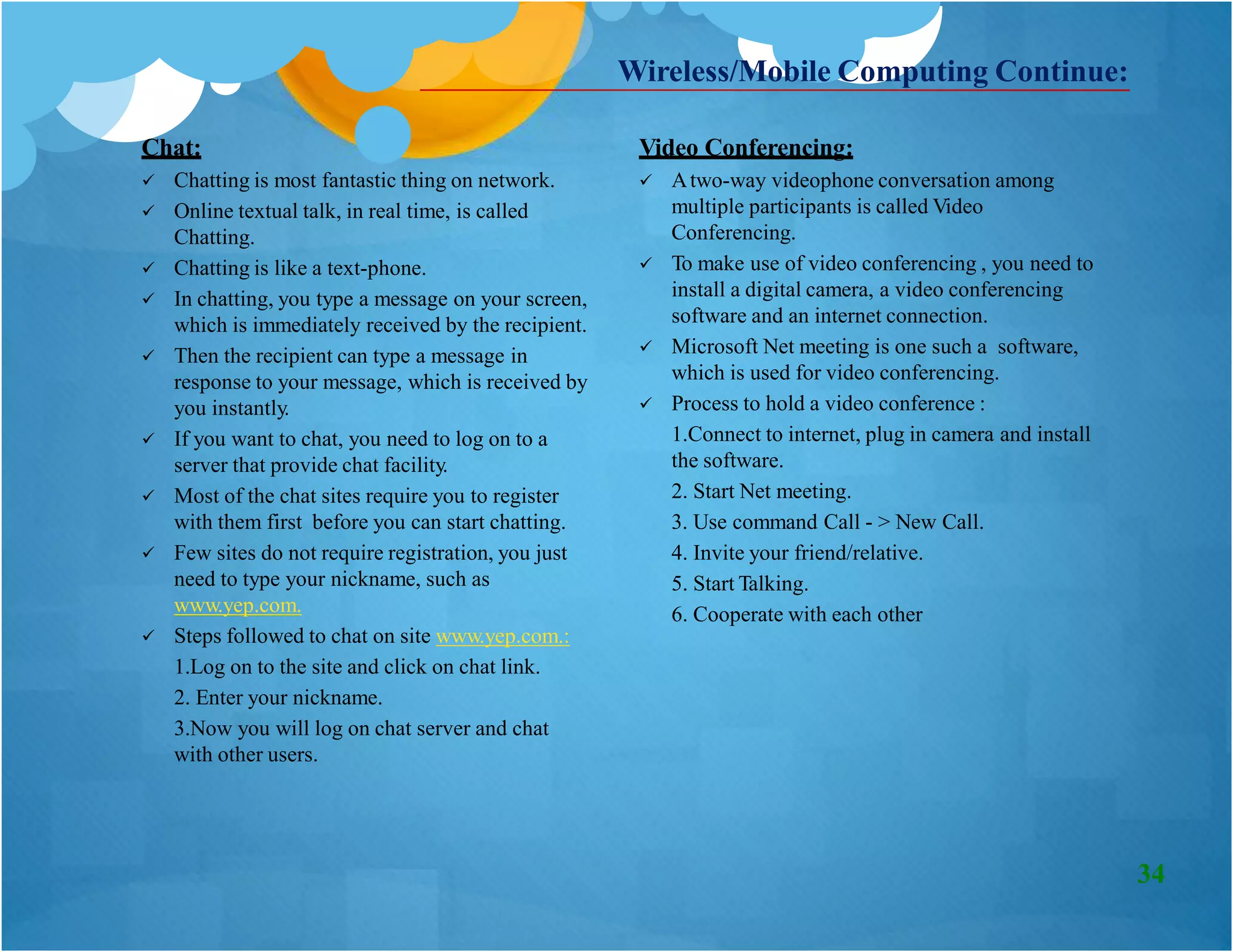 Chat:
 Chatting is most fantastic thing on network.
 Online textual talk, in real time, is called
Chatting.
 Chatting is like a text-phone.
 In chatting, you type a message on your screen,
which is immediately received by the recipient.
 Then the recipient can type a message in
response to your message, which is received by
you instantly.
 If you want to chat, you need to log on to a
server that provide chat facility.
 Most of the chat sites require you to register
with them first before you can start chatting.
 Few sites do not require registration, you just
need to type your nickname, such as
www.yep.com.
Video Conferencing:
 Atwo-way videophone conversation among
multiple participants is called Video
Conferencing.
 To make use of video conferencing , you need to
install a digital camera, a video conferencing
software and an internet connection.
 Microsoft Net meeting is one such a software,
which is used for video conferencing.
 Process to hold a video conference :
1.Connect to internet, plug in camera and install
the software.
2. Start Net meeting.
3. Use command Call - > New Call.
4. Invite your friend/relative.
5. Start Talking.
6. Cooperate with each other
Wireless/Mobile Computing Continue:
 Steps followed to chat on site www.yep.com.:
1.Log on to the site and click on chat link.
2. Enter your nickname.
3.Now you will log on chat server and chat
with other users.
34
 