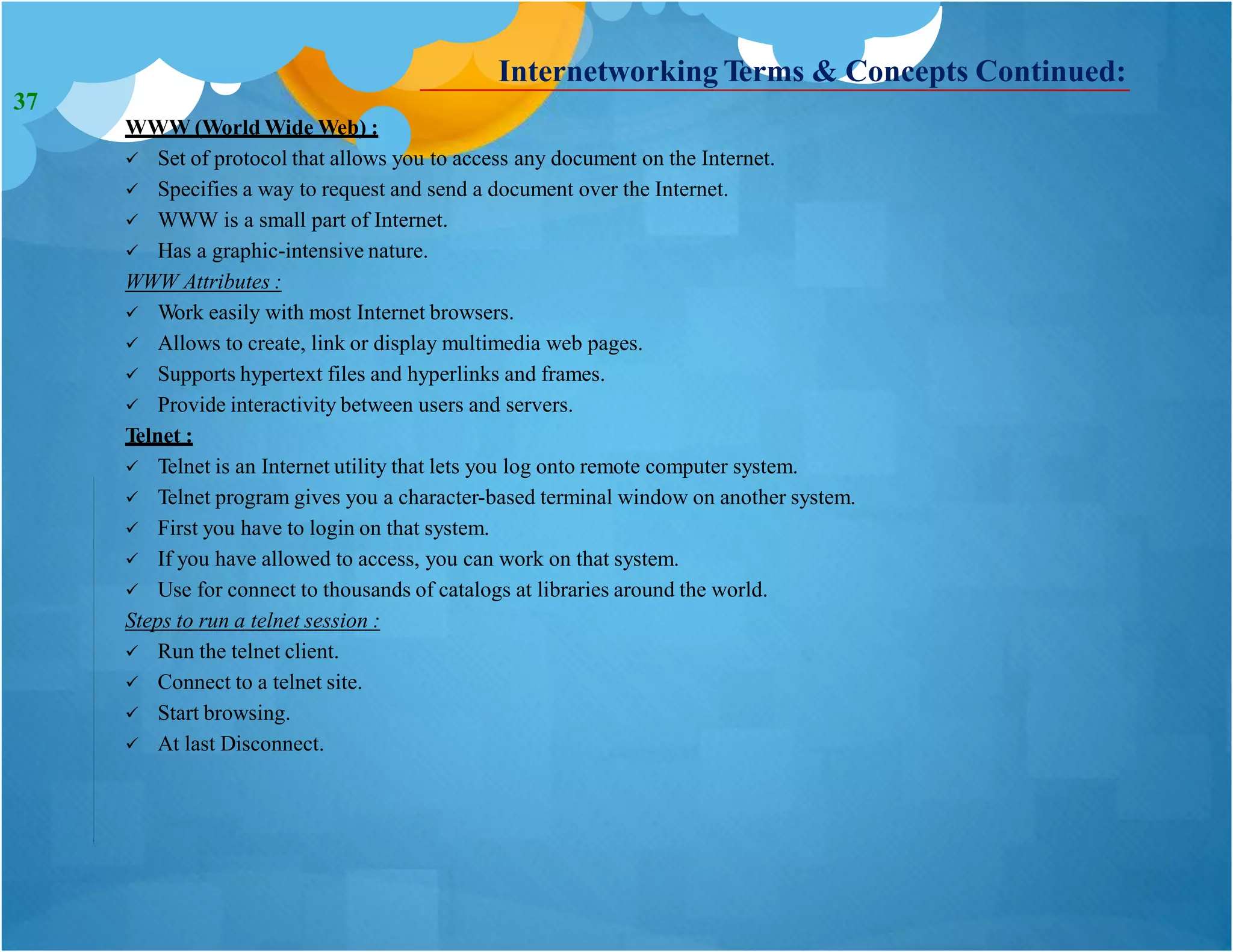 Internetworking Terms & Concepts Continued:
WWW (World Wide Web) :
 Set of protocol that allows you to access any document on the Internet.
 Specifies a way to request and send a document over the Internet.
 WWW is a small part of Internet.
 Has a graphic-intensive nature.
WWW Attributes :
 Work easily with most Internet browsers.
 Allows to create, link or display multimedia web pages.
 Supports hypertext files and hyperlinks and frames.
 Provide interactivity between users and servers.
Telnet :
 Telnet is an Internet utility that lets you log onto remote computer system.
 Telnet program gives you a character-based terminal window on another system.
 First you have to login on that system.
 If you have allowed to access, you can work on that system.
 Use for connect to thousands of catalogs at libraries around the world.
Steps to run a telnet session :
 Run the telnet client.
 Connect to a telnet site.
 Start browsing.
 At last Disconnect.
37
 