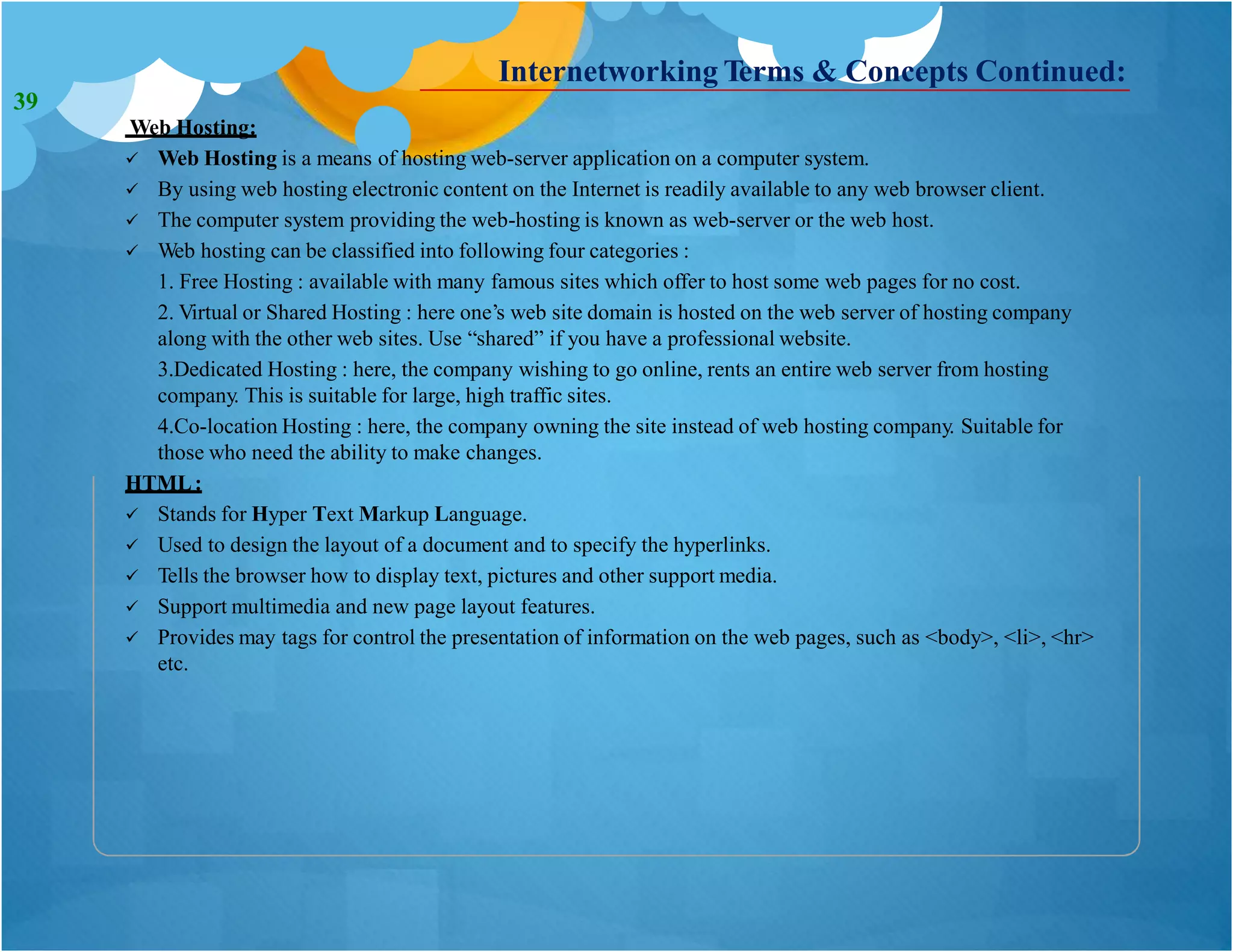 Internetworking Terms & Concepts Continued:
Web Hosting:
 Web Hosting is a means of hosting web-server application on a computer system.
 By using web hosting electronic content on the Internet is readily available to any web browser client.
 The computer system providing the web-hosting is known as web-server or the web host.
 Web hosting can be classified into following four categories :
1. Free Hosting : available with many famous sites which offer to host some web pages for no cost.
2. Virtual or Shared Hosting : here one’s web site domain is hosted on the web server of hosting company
along with the other web sites. Use “shared” if you have a professional website.
3.Dedicated Hosting : here, the company wishing to go online, rents an entire web server from hosting
company. This is suitable for large, high traffic sites.
4.Co-location Hosting : here, the company owning the site instead of web hosting company. Suitable for
those who need the ability to make changes.
HTML:
 Stands for Hyper Text Markup Language.
 Used to design the layout of a document and to specify the hyperlinks.
 Tells the browser how to display text, pictures and other support media.
 Support multimedia and new page layout features.
 Provides may tags for control the presentation of information on the web pages, such as <body>, <li>, <hr>
etc.
39
 
