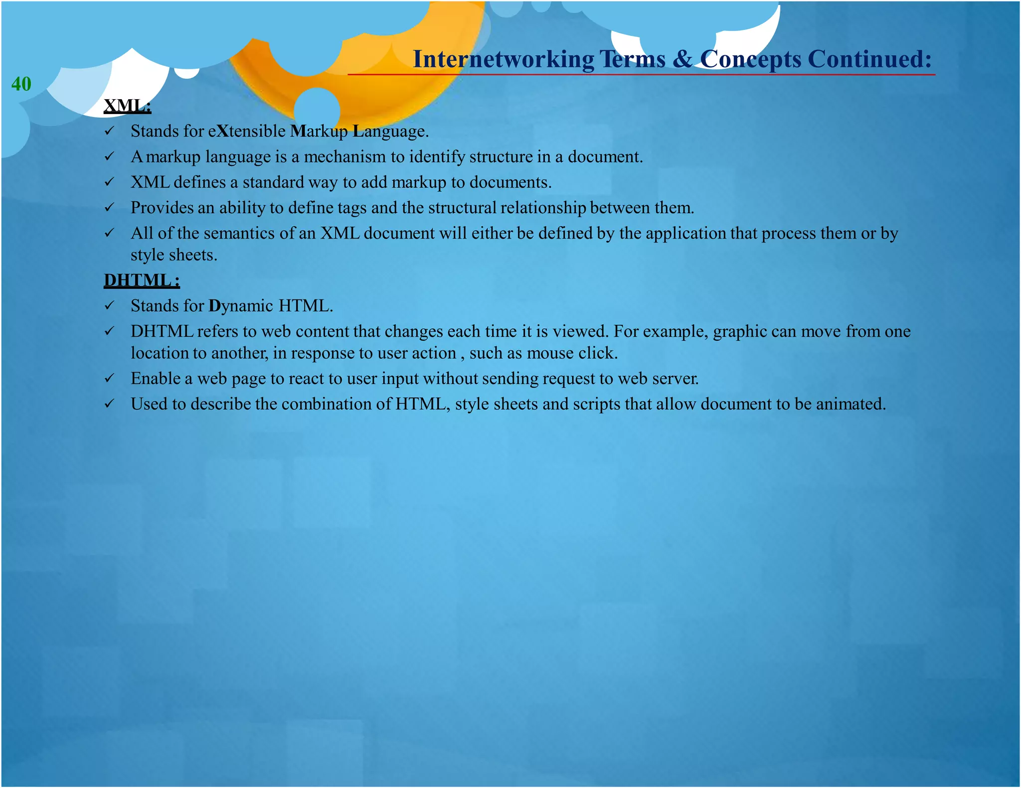 Internetworking Terms & Concepts Continued:
XML:
 Stands for eXtensible Markup Language.
 Amarkup language is a mechanism to identify structure in a document.
 XML defines a standard way to add markup to documents.
 Provides an ability to define tags and the structural relationship between them.
 All of the semantics of an XML document will either be defined by the application that process them or by
style sheets.
DHTML:
 Stands for Dynamic HTML.
 DHTML refers to web content that changes each time it is viewed. For example, graphic can move from one
location to another, in response to user action , such as mouse click.
 Enable a web page to react to user input without sending request to web server.
 Used to describe the combination of HTML, style sheets and scripts that allow document to be animated.
40
 