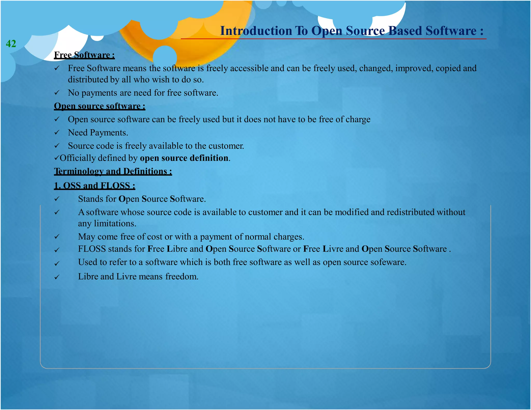 Introduction To Open Source Based Software :
Free Software :
 Free Software means the software is freely accessible and can be freely used, changed, improved, copied and
distributed by all who wish to do so.
 No payments are need for free software.
Open source software :
 Open source software can be freely used but it does not have to be free of charge
 Need Payments.
 Source code is freely available to the customer.
Officially defined by open source definition.
Terminology and Definitions :
1. OSS and FLOSS :


Stands for Open Source Software.
Asoftware whose source code is available to customer and it can be modified and redistributed without
any limitations.
May come free of cost or with a payment of normal charges.
FLOSS stands for Free Libre and Open Source Software or Free Livre and Open Source Software .
Used to refer to a software which is both free software as well as open source sofeware.
Libre and Livre means freedom.




42
 