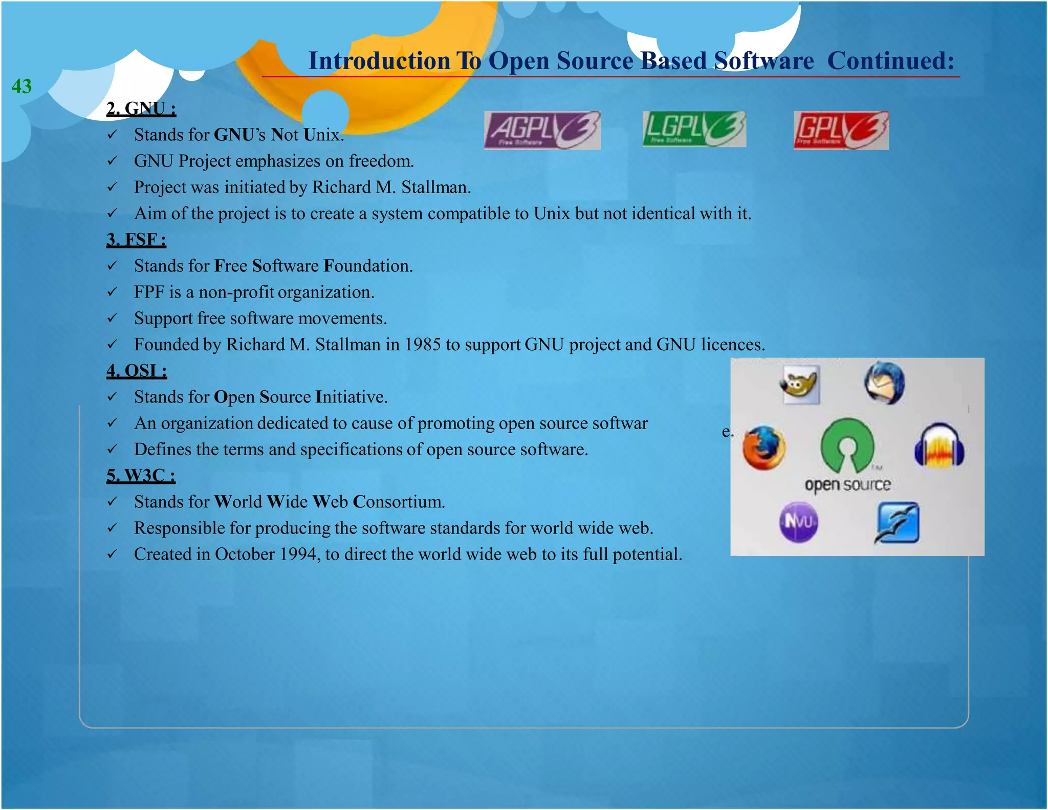 Introduction To Open Source Based Software Continued:
2. GNU :
 Stands for GNU’s Not Unix.
 GNU Project emphasizes on freedom.
 Project was initiated by Richard M. Stallman.
 Aim of the project is to create a system compatible to Unix but not identical with it.
3. FSF :
 Stands for Free Software Foundation.
 FPF is a non-profit organization.
 Support free software movements.
 Founded by Richard M. Stallman in 1985 to support GNU project and GNU licences.
4. OSI :
 Stands for Open Source Initiative.
 An organization dedicated to cause of promoting open source softwar
 Defines the terms and specifications of open source software.
5. W3C :
 Stands for World Wide Web Consortium.
 Responsible for producing the software standards for world wide web.
 Created in October 1994, to direct the world wide web to its full potential.
e.
43
 