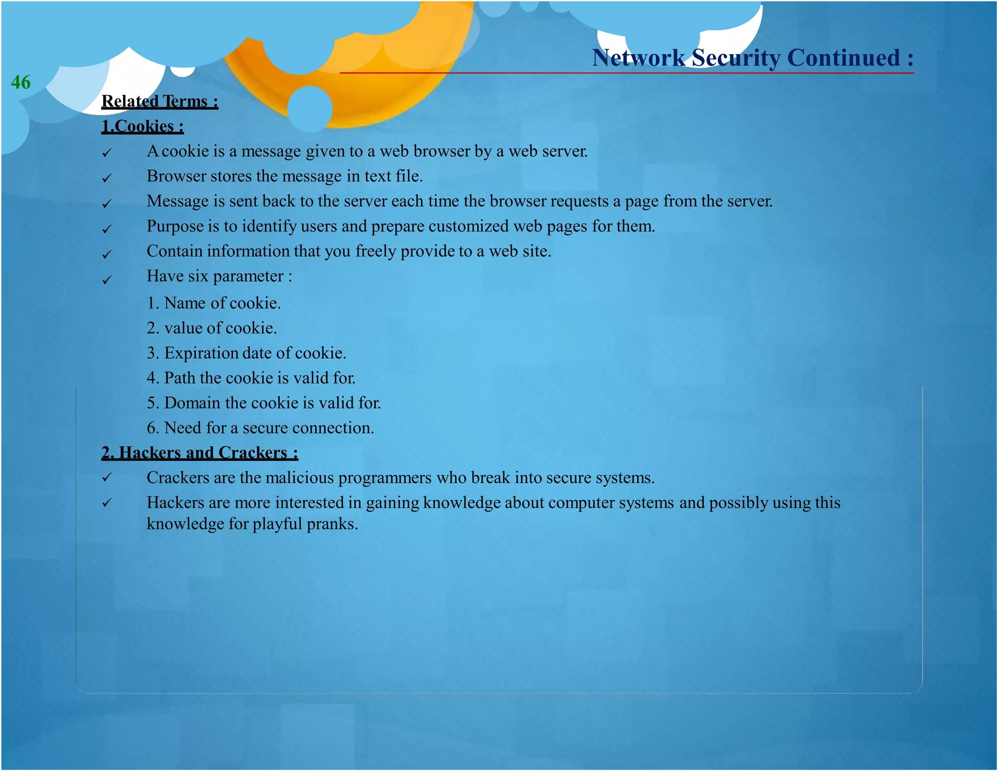 Network Security Continued :
Related Terms :
1.Cookies :






Acookie is a message given to a web browser by a web server.
Browser stores the message in text file.
Message is sent back to the server each time the browser requests a page from the server.
Purpose is to identify users and prepare customized web pages for them.
Contain information that you freely provide to a web site.
Have six parameter :
1. Name of cookie.
2. value of cookie.
3. Expiration date of cookie.
4. Path the cookie is valid for.
5. Domain the cookie is valid for.
6. Need for a secure connection.
2. Hackers and Crackers :


Crackers are the malicious programmers who break into secure systems.
Hackers are more interested in gaining knowledge about computer systems and possibly using this
knowledge for playful pranks.
46
 