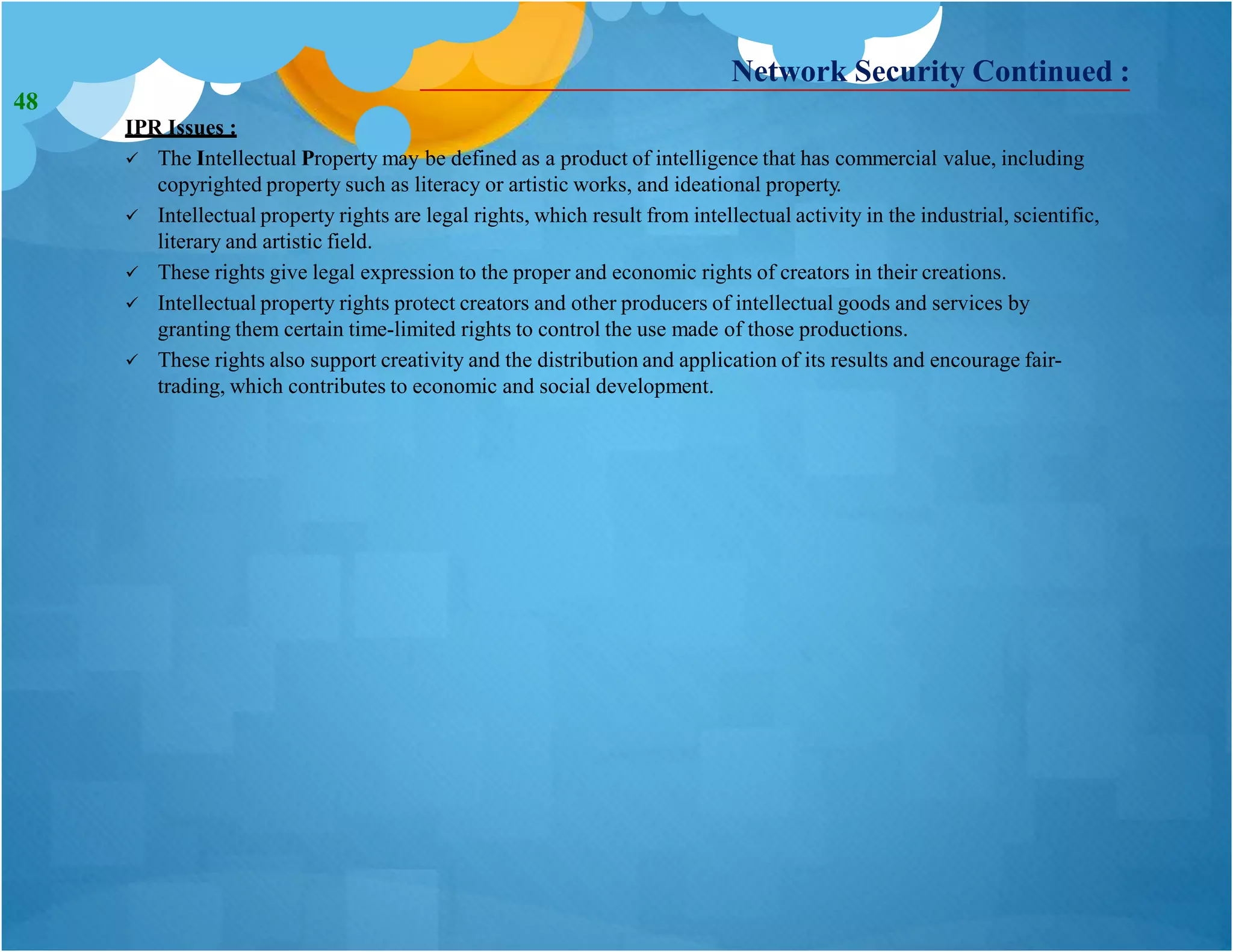 Network Security Continued :
IPR Issues :
 The Intellectual Property may be defined as a product of intelligence that has commercial value, including
copyrighted property such as literacy or artistic works, and ideational property.
 Intellectual property rights are legal rights, which result from intellectual activity in the industrial, scientific,
literary and artistic field.
 These rights give legal expression to the proper and economic rights of creators in their creations.
 Intellectual property rights protect creators and other producers of intellectual goods and services by
granting them certain time-limited rights to control the use made of those productions.
 These rights also support creativity and the distribution and application of its results and encourage fair-
trading, which contributes to economic and social development.
48
 