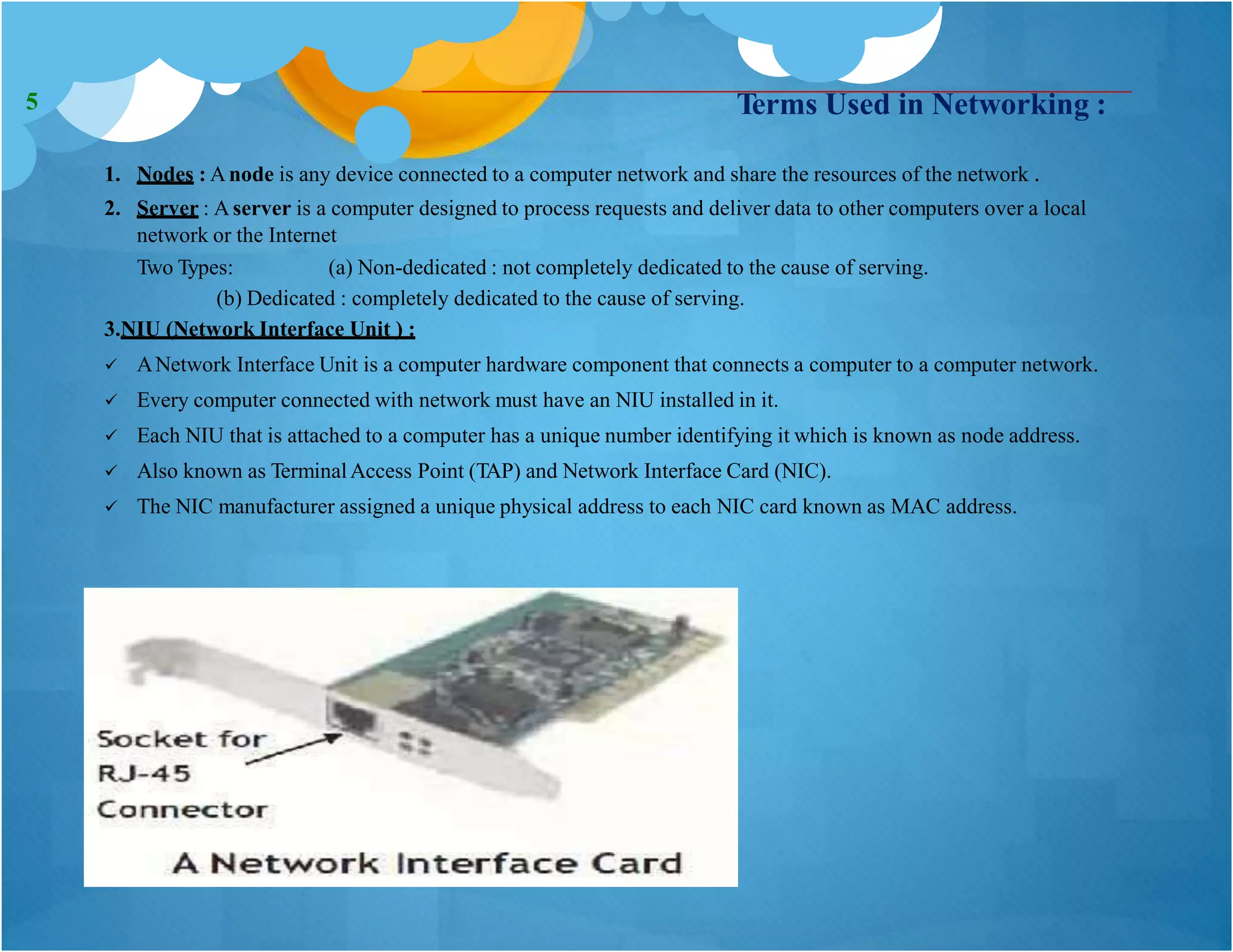 Terms Used in Networking :
1. Nodes : Anode is any device connected to a computer network and share the resources of the network .
2. Server : Aserver is a computer designed to process requests and deliver data to other computers over a local
network or the Internet
Two Types: (a) Non-dedicated : not completely dedicated to the cause of serving.
(b) Dedicated : completely dedicated to the cause of serving.
3.NIU (Network Interface Unit ) :
 ANetwork Interface Unit is a computer hardware component that connects a computer to a computer network.
 Every computer connected with network must have an NIU installed in it.
 Each NIU that is attached to a computer has a unique number identifying it which is known as node address.
 Also known as TerminalAccess Point (TAP) and Network Interface Card (NIC).
 The NIC manufacturer assigned a unique physical address to each NIC card known as MAC address.
5
 