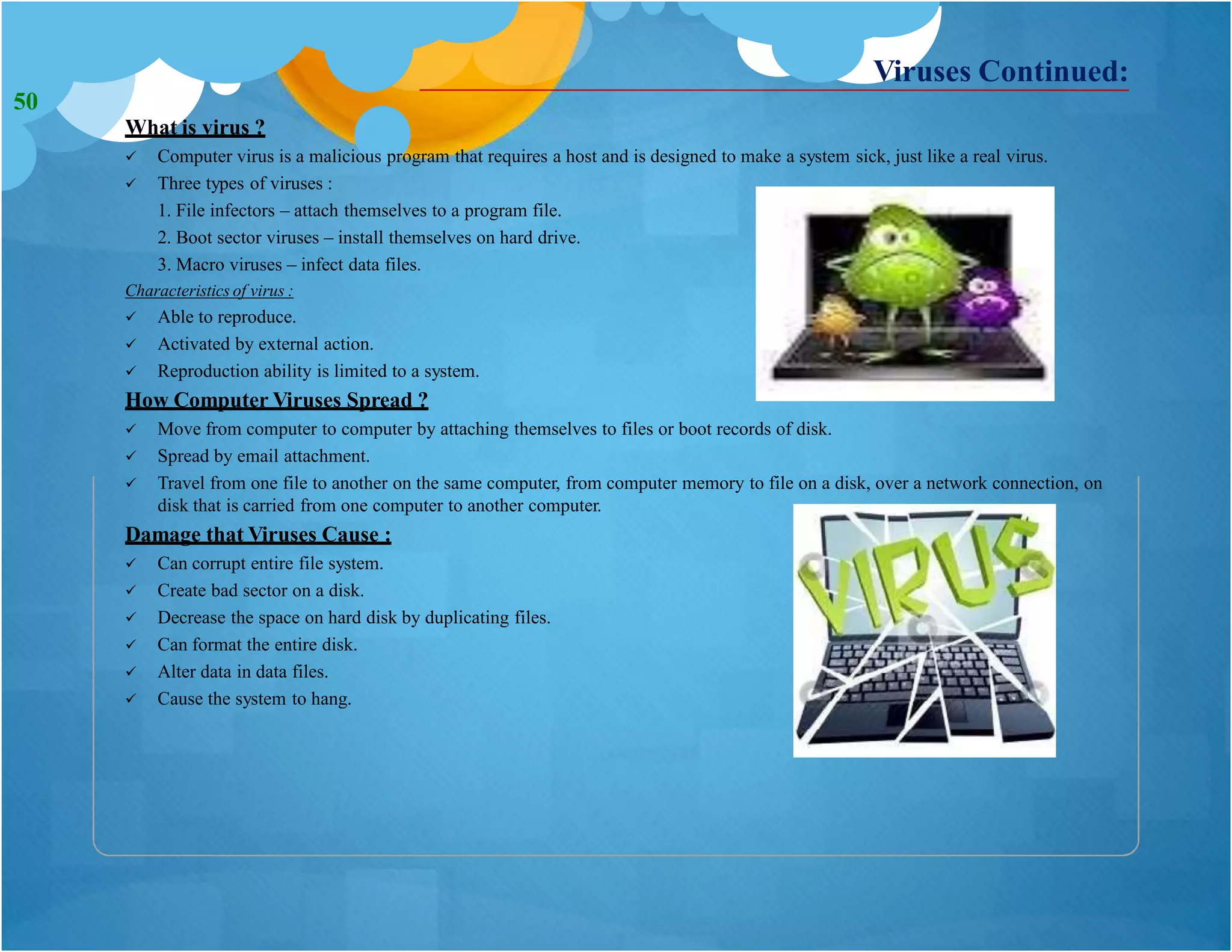 What is virus ?
 Computer virus is a malicious program that requires a host and is designed to make a system sick, just like a real virus.
 Three types of viruses :
1. File infectors – attach themselves to a program file.
2. Boot sector viruses – install themselves on hard drive.
3. Macro viruses – infect data files.
Characteristics of virus :
 Able to reproduce.
 Activated by external action.
 Reproduction ability is limited to a system.
How Computer Viruses Spread ?
 Move from computer to computer by attaching themselves to files or boot records of disk.
 Spread by email attachment.
 Travel from one file to another on the same computer, from computer memory to file on a disk, over a network connection, on
disk that is carried from one computer to another computer.
Damage that Viruses Cause :
 Can corrupt entire file system.
 Create bad sector on a disk.
 Decrease the space on hard disk by duplicating files.
 Can format the entire disk.
 Alter data in data files.
 Cause the system to hang.
Viruses Continued:
50
 