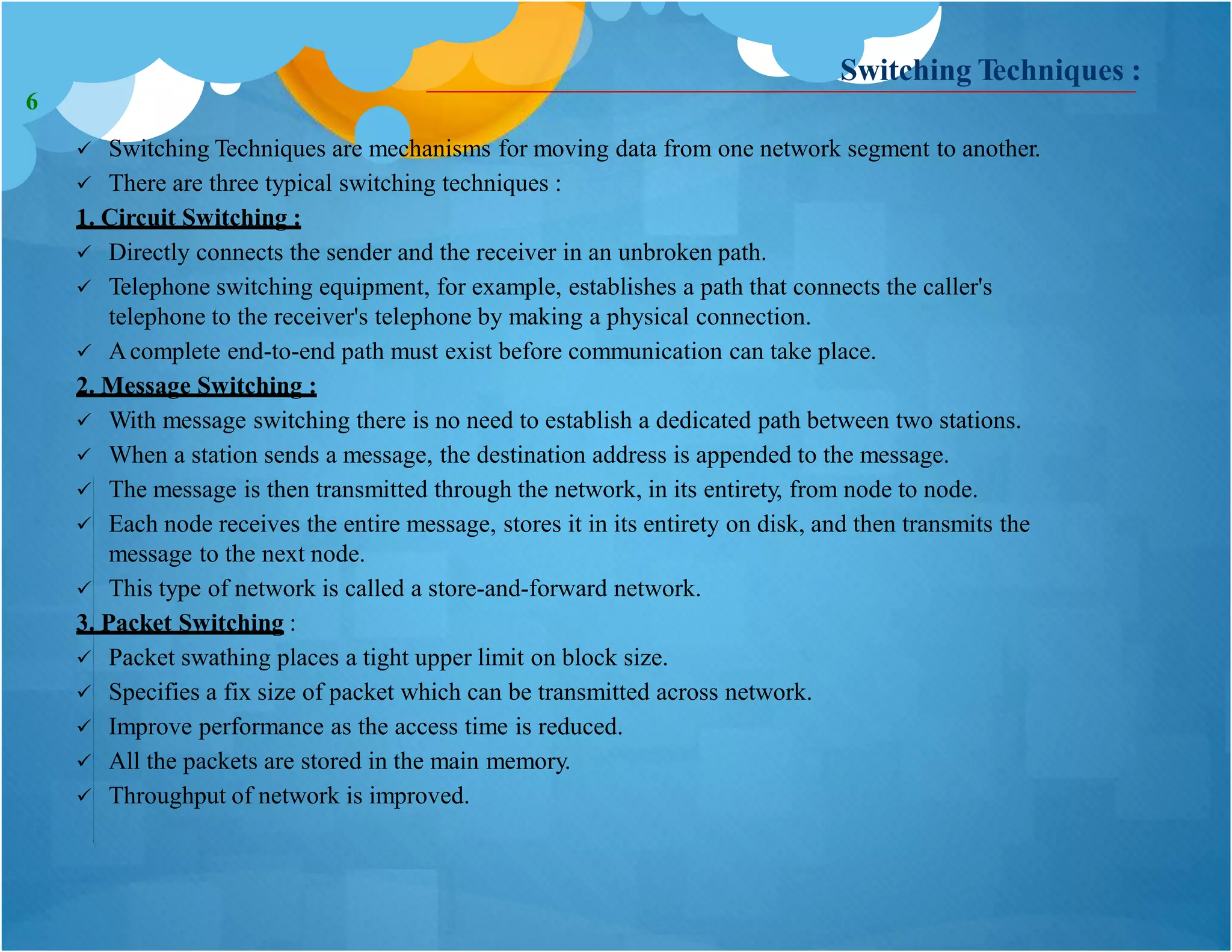 Switching Techniques :
 Switching Techniques are mechanisms for moving data from one network segment to another.
 There are three typical switching techniques :
1. Circuit Switching :
 Directly connects the sender and the receiver in an unbroken path.
 Telephone switching equipment, for example, establishes a path that connects the caller's
telephone to the receiver's telephone by making a physical connection.
 Acomplete end-to-end path must exist before communication can take place.
2. Message Switching :
 With message switching there is no need to establish a dedicated path between two stations.
 When a station sends a message, the destination address is appended to the message.
 The message is then transmitted through the network, in its entirety, from node to node.
 Each node receives the entire message, stores it in its entirety on disk, and then transmits the
message to the next node.
 This type of network is called a store-and-forward network.
3. Packet Switching :
 Packet swathing places a tight upper limit on block size.
 Specifies a fix size of packet which can be transmitted across network.
 Improve performance as the access time is reduced.
 All the packets are stored in the main memory.
 Throughput of network is improved.
6
 