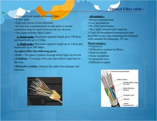 Optical Fiber cable :
Uses electrical signals to transmit data.
It uses light
light only moves in one direction
for two way communication to take place a second
connection must be made between the two devices.
Two types of Fiber Optic Cable :
1. Single node: Maximum segment length up to 100 Kms
and bandwidth up to 2 Gbps.
2. Multi node: Maximum segment length up to 2 Kms and
bandwidth up to 100 Mbps.
An optical fiber has following parts:
1.Core – The glass or plastic through which light can travels.
2.Cladding – Covering of the core that reflects light back to
the core.
3.Protective coating - Protects the cable from damage and
moisture.
Advantages :
Secure transmission.
Low attenuation.
No EMI interference.
Very high transmission capacity.
Used for broadband transmission and
possible to mix data transmission channels
with cannels for telescope, TV etc.
Disadvantages :
Expensive.
Difficult to connect to fibers .
Hard to install.
Noise exception.
Connection loss.
Difficult to repair.
10
 