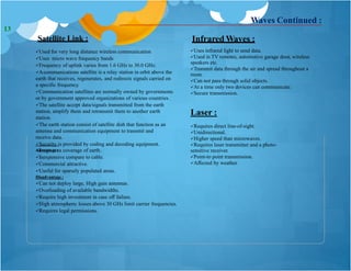 Satellite Link :
Used for very long distance wireless communication
Uses micro wave frequency bands
Frequency of uplink varies from 1.6 GHz to 30.0 GHz.
Acommunications satellite is a relay station in orbit above the
earth that receives, regenerates, and redirects signals carried on
a specific frequency.
Communication satellites are normally owned by governments
or by government approved organizations of various countries.
The satellite accept data/signals transmitted from the earth
station, amplify them and retransmit them to another earth
station.
The earth station consist of satellite dish that function as an
antenna and communication equipment to transmit and
receive data.
Security is provided by coding and decoding equipment.
Advantage :
Infrared Waves :
Uses infrared light to send data.
Used in TV remotes, automotive garage door, wireless
speakers etc.
Transmit data through the air and spread throughout a
room .
Can not pass through solid objects.
At a time only two devices can communicate.
Secure transmission.
Laser :
Requires direct line-of-sight.
Unidirectional.
Higher speed than microwaves.
Requires laser transmitter and a photo-
sensitive receiver.
Point-to point transmission.
Affected by weather.
Waves Continued :
Large area coverage of earth.
Inexpensive compare to cable.
Commercial attractive.
Useful for sparsely populated areas.
Disadvantage :
Can not deploy large, High gain antennas.
Overloading of available bandwidths.
Require high investment in case off failure.
High atmospheric losses above 30 GHz limit carrier frequencies.
Requires legal permissions.
13
 