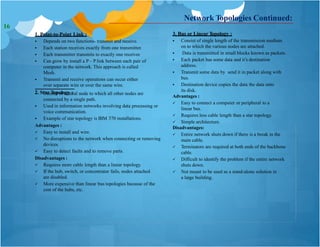 1. Point-to-Point Link :
 Depends on two functions- transmit and receive.
 Each station receives exactly from one transmitter.
 Each transmitter transmits to exactly one receiver.
 Can grow by install a P – P link between each pair of
computer in the network. This approach is called
Mesh.
 Transmit and receive operations can occur either
over separate wire or over the same wire.
2. Star Topology :
3. Bus or Linear Topology :
 Consist of central node to which all other nodes are
connected by a single path.
 Used in information networks involving data processing or
voice communication.
 Example of star topology is IBM 370 installations.
Advantages :
 Easy to install and wire.
 No disruptions to the network when connecting or removing
devices.
 Easy to detect faults and to remove parts.
Disadvantages :
 Requires more cable length than a linear topology.
 If the hub, switch, or concentrator fails, nodes attached
are disabled.
 More expensive than linear bus topologies because of the
cost of the hubs, etc.
Network Topologies Continued:
 Consist of single length of the transmission medium
on to which the various nodes are attached.
 Data is transmitted in small blocks known as packets.
 Each packet has some data and it’s destination
address.
 Transmit some data by send it in packet along with
bus.
 Destination device copies the data the data onto
its disk.
Advantages :
 Easy to connect a computer or peripheral to a
linear bus.
 Requires less cable length than a star topology.
 Simple architecture.
Disadvantages:
 Entire network shuts down if there is a break in the
main cable.
 Terminators are required at both ends of the backbone
cable.
 Difficult to identify the problem if the entire network
shuts down.
 Not meant to be used as a stand-alone solution in
a large building.
16
 