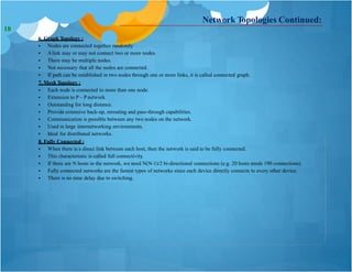 6. Graph Topology :
 Nodes are connected together randomly.
 Alink may or may not connect two or more nodes.
 There may be multiple nodes.
 Not necessary that all the nodes are connected.
 If path can be established in two nodes through one or more links, it is called connected graph.
7. Mesh Topology :
 Each node is connected to more than one node.
 Extension to P – P network.
 Outstanding for long distance.
 Provide extensive back-up, rerouting and pass-through capabilities.
 Communication is possible between any two nodes on the network.
 Used in large internetworking environments.
 Ideal for distributed networks.
8. Fully Connected :
 When there is a direct link between each host, then the network is said to be fully connected.
 This characteristic is called full connectivity.
 If there are N hosts in the network, we need N(N-1)/2 bi-directional connections (e.g. 20 hosts needs 190 connections).
 Fully connected networks are the fastest types of networks since each device directly connects to every other device.
 There is no time delay due to switching.
Network Topologies Continued:
18
 