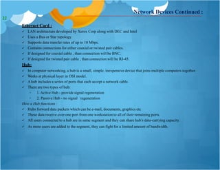 Network Devices Continued :
Ethernet Card :
 LAN architecture developed by Xerox Corp along with DEC and Intel
 Uses a Bus or Star topology.
 Supports data transfer rates of up to 10 Mbps.
 Contains connections for either coaxial or twisted pair cables.
 If designed for coaxial cable , than connection will be BNC.
 If designed for twisted pair cable , than connection will be RJ-45.
Hub:
 In computer networking, a hub is a small, simple, inexpensive device that joins multiple computers together.
 Works at physical layer in OSI model.
 Ahub includes a series of ports that each accept a network cable.
 There are two types of hub:
◦ 1.Active Hub - provide signal regeneration
◦ 2. Passive Hub - no signal regeneration
How a Hub functions :
 Hubs forward data packets which can be e-mail, documents, graphics etc
 These data receive over one port from one workstation to all of their remaining ports.
 All users connected to a hub are in same segment and they can share hub’s data-carrying capacity.
 As more users are added to the segment, they can fight for a limited amount of bandwidth.
22
 
