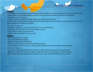Network Devices Continued :
Switch :
ASwitch is a small hardware device that joins multiple computers together within one local area network (LAN).
Responsible for transforming data in a specific way and forwarding packets between LAN segments.
Support any packet protocol.
LANs which are segmented through switches are called Switched LANs.
Unlike a hub, instead of broadcasting the received information, a switch sends the information selectively only to
those computers for which it is intended.
How a Switch functions :
Establish a temporary connection between the source and destination.
Terminates the connection after the conversation is done.
Like a phone system with private lines.
Allows more conversation at any one time.
Router :
Device that works as a bridge.
Can handle different protocols.
Improve performance and reliability.
First uses logical address and than uses physical address.
If destination is not known by the router, it sends the traffic to router which knows the destination.
How Router functions :
Use more complete packet address to determine which router should receive each packet next.
Based on routing table, routers can help to ensure that packets are travelling in correct direction.
The sending router can determine an alternate route in case of link failure between two routers.
23
 
