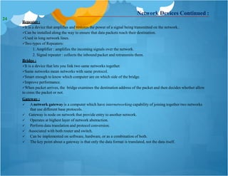 Network Devices Continued :
Repeater :
It is a device that amplifies and restores the power of a signal being transmitted on the network..
Can be installed along the way to ensure that data packets reach their destination.
Used in long network lines.
Two types of Repeaters:
1. Amplifier : amplifies the incoming signals over the network.
2. Signal repeater : collects the inbound packet and retransmits them.
Bridge :
It is a device that lets you link two same networks together.
Same networks mean networks with same protocol.
Smart enough to know which computer are on which side of the bridge.
Improve performance.
When packet arrives, the bridge examines the destination address of the packet and then decides whether allow
to cress the packet or not.
Gateway :
 Anetwork gateway is a computer which have internetworking capability of joining together two networks
that use different base protocols.
 Gateway is node on network that provide entry to another network.
 Operates at highest layer of network abstraction.
 Perform data translation and protocol conversion.
 Associated with both router and switch.
 Can be implemented on software, hardware, or as a combination of both.
 The key point about a gateway is that only the data format is translated, not the data itself.
24
 