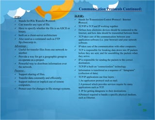 FTP:
 Stands for File Transfer Protocol.
 Can transfer any type of file.
 Have to specify whether the file is anASCII or
binary.
 built on a client-server architecture
 Also used as a command such as FTP
ftp.cbsecsnip.in .
Advantage :
co-operate on a project.
 Useful for transfer files from one network to
another.
 Provide a way for get a geographic group to
co-operate on a project.
 Powerful way to distribute information over
the network.
Purpose :
TCP/IP:
 Stands for Transmission Control Protocol / Internet
Protocol.
 TCP/IP is TCP and IP working together.
 Defines how electronic devices should be connected to the
Internet, and how data should be transmitted between them.
 TCP takes care of the communication between your
application software (i.e. your browser) and your network
software.
 IP takes care of the communication with other computers.
 TCP is responsible for breaking data down into IP packets
before they are sent, and for assembling the packets when
they arrive.
 IP is responsible for sending the packets to the correct
destination.
 TCP/IP is built on “connectionless” technology.
 Information is transferred as a sequence of “datagrams”
(collection of data).
 TCP/IP applications use four layers :
1.An application protocol such as mail.
2.Aprotocol which provides services require by many
applications such as TCP.
3. IP for getting datagrams to their destinations.
4.Protocol required to handle a specific physical medium,
such as Ethernet.
Communication Protocols Continued:
 Support sharing of files.
 Transfer data constantly and efficiently.
 Support indirect or implicit use of remote
computers.
 Protect user for changes in file storage systems.
26
26
 