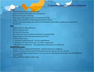 Communication Protocols Continued:
SLIP:
 Stands for Serial Line Internet Protocol.
 used to handle TCP/IPtraffic over a dial-up lines.
 Doesn't provide error checking.
 Only supports the transmission of one protocol, TCP/IP.
 Alater version of SLIPis called compressed SLIP(CSLIP)
 CSLIP protocol just reduces the amount of information in the headers, and does not compress the
transmission.
PPP:
 Stands for Point to Point Protocol .
 Much strong then SLIP.
 Provides error checking .
 Best solution for dial-up internet connections, including ISDN.
 Supports both synchronized and unsynchronized lines.
 Consist of three layers :
1. LCP(Link Control Protocol) – for link establishment.
2. NCP(Network Control Protocol) – for traffic transportation.
3. IPCP(IPControl Protocol) – for transportation of IP packets over PPP Link.
SLIP/PPPOverview :
 Provide ability to transport TCP/IPtraffic serial line between to computers.
 Enables one to run one’s favorite GUI based browser, ftp client etc. for one’s own PC.
 User can obtain direct internet access at very low cost by using dial-up connections, here SLIP/PPPplay
important role.
 SLIPand PPP are similar in many ways.
27
 
