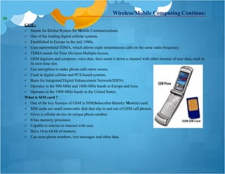 Wireless/Mobile Computing Continue:
GSM :
 Stands for Global System for Mobile Communications.
 One of the leading digital cellular systems.
 Established in Europe in the mid 1980s.
 Uses narrowband TDMA, which allows eight simultaneous calls on the same radio frequency.
 TDMAstands for Time Division MultipleAccess.
 GSM digitizes and compress voice data, then sends it down a channel with other streams of user data, each in
its own time slot.
 Use encryption to make phone calls more secure.
 Used in digital cellular and PCS-based systems.
 Basis for Integrated Digital Enhancement Network(IDEN).
 Operates in the 900-MHz and 1800-MHz bands in Europe andAsia.
 Operates in the 1900-MHz bands in the United States.
What is SIM card ?
 One of the key features of GSM is SIM(Subscriber Identity Module) card.
 SIM cards are small removable disk that slip in and out of GSM cell phones.
 Gives a cellular device its unique phone number.
 It has memory, processor.
 Capable to interact to interact with user.
 Have 16 to 64 kb of memory.
 Can store phone numbers, text messages and other data.
30
 