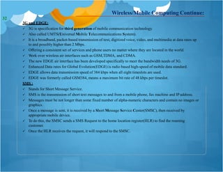 Wireless/Mobile Computing Continue:
3G and EDGE:
 3G is specification for third generation of mobile communication technology.
 Also called UMTS(Universal Mobile Telecommunications System).
 It is a broadband, packet-based transmission of text, digitized voice, video, and multimedia at data rates up
to and possibly higher than 2 Mbps.
 Offering a consistent set of services and phone users no matter where they are located in the world.
 Work over wireless air interfaces such as GSM,TDMA, and CDMA.
 The new EDGE air interface has been developed specifically to meet the bandwidth needs of 3G.
 Enhanced Data rates for Global Evolution(EDGE) is radio based high-speed of mobile data standard.
 EDGE allows data transmission speed of 384 kbps when all eight timeslots are used.
 EDGE was formerly called GSM384, means a maximum bit rate of 48 kbps per timeslot.
SMS :
 Stands for Short Message Service.
 SMS is the transmission of short text messages to and from a mobile phone, fax machine and IP address.
 Messages must be not longer than some fixed number of alpha-numeric characters and contain no images or
graphics.
 Once a message is sent, it is received by a Short Message Service Center(SMSC), then received by
appropriate mobile device.
 To do this, the SMSC sends a SMS Request to the home location register(HLR) to find the roaming
customer.
 Once the HLR receives the request, it will respond to the SMSC.
32
 