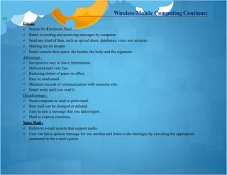 Wireless/Mobile Computing Continue:
Email:
 Stands for Electronic Mail.
 Email is sending and receiving messages by computer.
 Send any kind of data, such as spread sheet, databases, voice and pictures.
 Mailing list for people.
 Email contain three parts: the header, the body and the signature.
Advantage :
 Inexpensive way to move information.
 Delivered mail very fast.
 Reducing clutter of paper in office.
 Easy to send email.
 Maintain records of communication with someone else.
 Email waits until you read it.
Disadvantage :
 Need computer to read or print email.
 Sent mail can be changed or deleted.
 Easy to sent a message that you latter regret.
 Hard to express emotions.
Voice Mail :
 Refers to e-mail system that support audio.
 User can leave spoken message for one another and listen to the messages by executing the appropriate
command in the e-mail system.
33
 