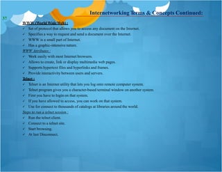 Internetworking Terms & Concepts Continued:
WWW (World Wide Web) :
 Set of protocol that allows you to access any document on the Internet.
 Specifies a way to request and send a document over the Internet.
 WWW is a small part of Internet.
 Has a graphic-intensive nature.
WWW Attributes :
 Work easily with most Internet browsers.
 Allows to create, link or display multimedia web pages.
 Supports hypertext files and hyperlinks and frames.
 Provide interactivity between users and servers.
Telnet :
 Telnet is an Internet utility that lets you log onto remote computer system.
 Telnet program gives you a character-based terminal window on another system.
 First you have to login on that system.
 If you have allowed to access, you can work on that system.
 Use for connect to thousands of catalogs at libraries around the world.
Steps to run a telnet session :
 Run the telnet client.
 Connect to a telnet site.
 Start browsing.
 At last Disconnect.
37
 