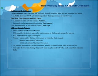 Internetworking Terms & Concepts Continued:
Web Browser & Web Server
AWeb Browser is a www client that navigates through the World Wide Web and display a web pages.
 AWeb Server is a WWW server that responds to the requests made by web browser.
Web Sites, WebAddresses and Web Pages :
 Alocation on a net server is called a Web Site.
 Each web site has a unique address called WebAddress.
The document exist in web sites are called a Web Page.
URL and Domain Names :
 Stand for Universal Resource Locater.
 URL specifies the distinct address for each resource on the Internet, such as ftp, http etc.
 URL looks like this : type://adress/path.
 Where, - type specifies the type of the server in which the file is located.


- address is a address of the server.
- path is a location of the file on the server.
 An Internet address which is character based is called a Domain Name, such as com, org etc.
 Two letter short form indicating the country name may be used with URL, such as in which indicates
India.
38
 