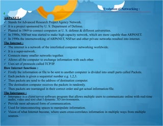 Evolution of Networking :
ARPANET :
 Stands forAdvanced Research Project Agency Network.
 It is a project sponsored by U. S. Department of Defense.
 Planted in 1969 to connect computers at U. S. defense & different universities.
 In 1980s, NSFnet was started to make high capacity network, which are more capable than ARPANET.
 In 1990s the internetworking ofARPANET, NSFnet and other private networks resulted into internet.
The Internet :
 The internet is a network of the interlinked computer networking worldwide.
 It is a super-network.
 Connects many smaller networks together.
 Allows all the computer to exchange information with each other.
 Uses set of protocols called TCP/IP.
How Internet functions :
 Firstly the information or file to be sent to another computer is divided into small parts called Packets.
 Each packets is given a sequential number e.g. 1,2,3.
 Then packets are send to the address of destination computer.
 The destination computer receives the packets in randomly.
 Then packets are rearranged in their correct order and get actual information/file.
The Interspace :
 Interspace is a client/server software program that allows multiple users to communicate online with real-time
audio, video and text chat I dynamic 3D environments.
 Provide most advanced form of communication.
 Used for interconnecting spaces to manipulate information.
 Vision of what Internet become, where users cross-correlates information in multiple ways from multiple
sources.
4
 