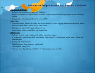 Introduction To Open Source Based Software Continued:
6. Proprietary Software :
 Software that is neither open nor freely available.
 Further distribution and modification is either not allowed or requires special permission by the supplier or
vendor.
 Source code of proprietary Software is not available.
7. Freeware :
 Used for software, which is available free of cost and which allows copying and further distribution, but not
modification and whose source code is not available.
 Should not be incorrect for open or free software.
 Distributed in binary form without any licensing fee.
8. Shareware :
 Software which is made available with right to redistribute copies.
 It is fixed that if one intends to use the software, regularly after a certain period of time, then a license fee
should be paid.
 Source code is not available.
 Modifications to the software are not allowed.
 Distributed in binary form.
 Aim is to make the software available to try for as many users as possible.
44
 
