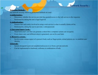 Network Security :
Protection Methods :
For network security following protection methods are used :
1.Authorization :


Determines whether the service provider has granted access to the web service to the requestor.
Performed by asking the user a legal login-id.
2.Authentication :


Ensures that each entity involved in using a web service is what it actually claims to9 be.
Performed by asking the user to provide a valid password.
3. Encrypted Smart Cards :


Hand-held smart card that can generate a token that a computer system can recognize.
Every time a new and different token is generated, can not be used later.
4. Biometric systems :
 Involve some unique aspect of a person’s body such as finger-prints, retinal patterns etc. to establish user
identity.
5.Firewall :


System designed to prevent unauthorized access to or from a private network.
Can be implemented in hardware, software or combination of both.
45
 