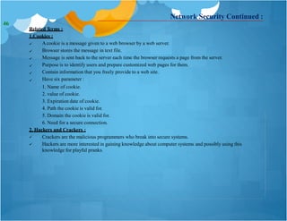 Network Security Continued :
Related Terms :
1.Cookies :






Acookie is a message given to a web browser by a web server.
Browser stores the message in text file.
Message is sent back to the server each time the browser requests a page from the server.
Purpose is to identify users and prepare customized web pages for them.
Contain information that you freely provide to a web site.
Have six parameter :
1. Name of cookie.
2. value of cookie.
3. Expiration date of cookie.
4. Path the cookie is valid for.
5. Domain the cookie is valid for.
6. Need for a secure connection.
2. Hackers and Crackers :


Crackers are the malicious programmers who break into secure systems.
Hackers are more interested in gaining knowledge about computer systems and possibly using this
knowledge for playful pranks.
46
 