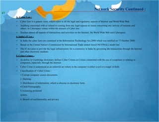 3. Cyber Law :
 Cyber Law is a generic term, which refers to all the legal and regulatory aspects of Internet and World Wide Wed.
 Anything concerned with or related to coming from any legal aspects or issues concerning any activity of netizens and
others, in Cyberspace comes within the domain of Cyber law.
 Touches almost all aspects of transactions and activities on the Internet, the World Wide Web and Cyberspace.
4. India’s ITAct :
 In India the cyber laws are contained in the Information Technology Act,2000 which was notified on 17 October 2000.
 Based on the United Nation’s Commission for International Trade related laws(UNCITRAL) model law.
 The IT Act aims to provide the legal infrastructure for e-commerce in India by governing the transactions through the Internet
and other electronic medium.
5. Cyber Crimes :
 As define in Cambridge dictionary defines Cyber Crimes as Crimes committed with the use of computers or relating to
computers, especially through the Internet.
 Cyber Crime is understood as an unlawful act where in the computer is either a tool or a target or both.
 Classification of Cyber Crime :
1.Corrupt computer source documents.
2. Hacking.
3. Distribution of information, which is obscene in electronic form.
4.Child Pornography.
5.Accessing protected
system.
6. Breach of confidentiality and privacy.
Network Security Continued :
47
 