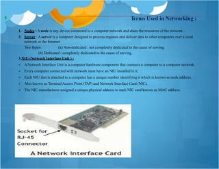 Terms Used in Networking :
1. Nodes : Anode is any device connected to a computer network and share the resources of the network .
2. Server : Aserver is a computer designed to process requests and deliver data to other computers over a local
network or the Internet
Two Types: (a) Non-dedicated : not completely dedicated to the cause of serving.
(b) Dedicated : completely dedicated to the cause of serving.
3.NIU (Network Interface Unit ) :
 ANetwork Interface Unit is a computer hardware component that connects a computer to a computer network.
 Every computer connected with network must have an NIU installed in it.
 Each NIU that is attached to a computer has a unique number identifying it which is known as node address.
 Also known as TerminalAccess Point (TAP) and Network Interface Card (NIC).
 The NIC manufacturer assigned a unique physical address to each NIC card known as MAC address.
5
 