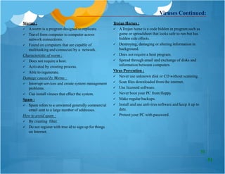 Worms :
 Aworm is a program designed to replicate.
 Travel form computer to computer across
network connections.
 Found on computers that are capable of
multitasking and connected by a network.
Characteristic of worm :
 Does not require a host.
 Activated by creating process.
 Able to regenerate.
Damage caused by Worms :
 Interrupt services and create system management
problems.
 Can install viruses that effect the system.
Spam :
Trojan Horses :
 ATrojan horse is a code hidden in program such as
game or spreadsheet that looks safe to run but has
hidden side effects.
 Destroying, damaging or altering information in
background.
 Does not require a host program.
 Spread through email and exchange of disks and
information between computers.
Virus Prevention :
 Never use unknown disk or CD without scanning.
 Scan files downloaded from the internet.
 Use licensed software.
 Never boot your PC from floppy.
 Make regular backups.
 Install and use antivirus software and keep it up to
date.
 Protect your PC with password.
Viruses Continued:
 Spam refers to a unwanted generally commercial
email sent to a large number of addresses.
How to avoid spam :
 By creating filter.
 Do not register with true id to sign up for things
on Internet.
51
51
 