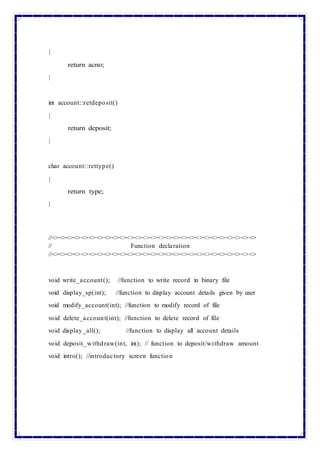 {
return acno;
}
int account::retdeposit()
{
return deposit;
}
char account::rettype()
{
return type;
}
//<><><><><><><><><><><><><><><><><><><><><><><><><><><>
// Function declaration
//<><><><><><><><><><><><><><><><><><><><><><><><><><><>
void write_account(); //function to write record in binary file
void display_sp(int); //function to display account details given by user
void modify_account(int); //function to modify record of file
void delete_account(int); //function to delete record of file
void display_all(); //function to display all account details
void deposit_withdraw(int, int); // function to deposit/withdraw amount
void intro(); //introductory screen function
 