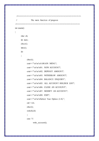 //<><><><><><><><><><><><><><><><><><><><><><><><><><><>
// The main function of program
//<><><><><><><><><><><><><><><><><><><><><><><><><><><>
int main()
{
char ch;
int num;
clrscr();
intro();
do
{
clrscr();
cout<<"nnntMAIN MENU";
cout<<"nnt01. NEW ACCOUNT";
cout<<"nnt02. DEPOSIT AMOUNT";
cout<<"nnt03. WITHDRAW AMOUNT";
cout<<"nnt04. BALANCE ENQUIRY";
cout<<"nnt05. ALL ACCOUNT HOLDER LIST";
cout<<"nnt06. CLOSE AN ACCOUNT";
cout<<"nnt07. MODIFY AN ACCOUNT";
cout<<"nnt08. EXIT";
cout<<"nntSelect Your Option (1-8) ";
cin>>ch;
clrscr();
switch(ch)
{
case '1':
write_account();
 