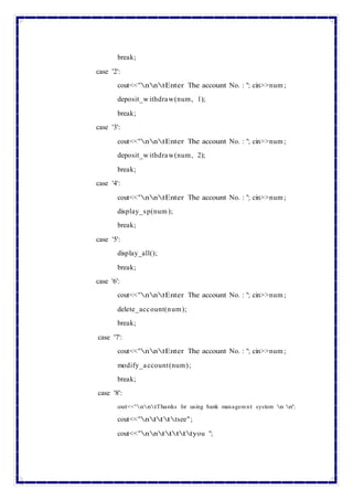 break;
case '2':
cout<<"nntEnter The account No. : "; cin>>num ;
deposit_w ithdraw(num, 1);
break;
case '3':
cout<<"nntEnter The account No. : "; cin>>num ;
deposit_w ithdraw(num, 2);
break;
case '4':
cout<<"nntEnter The account No. : "; cin>>num ;
display_sp(num );
break;
case '5':
display_all();
break;
case '6':
cout<<"nntEnter The account No. : "; cin>>num ;
delete_account(num);
break;
case '7':
cout<<"nntEnter The account No. : "; cin>>num ;
modify_account(num);
break;
case '8':
cout<<"nntThanks for using bank managemnt system n n";
cout<<"nttttsee";
cout<<"nntttttyou ";
 