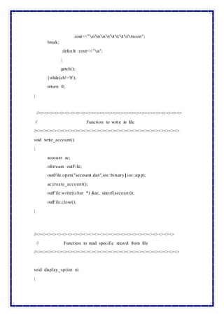 break;
cout<<"nnnttttttsoon";
default :cout<<"a";
}
getch();
}while(ch!='8');
return 0;
}
//<><><><><><><><><><><><><><><><><><><><><><><><><><><>
// Function to write in file
//<><><><><><><><><><><><><><><><><><><><><><><><><><><>
void write_account()
{
account ac;
ofstream outFile;
outFile.open("account.dat",ios::binary|ios::app);
ac.create_account();
outFile.write((char *) &ac, sizeof(account));
outFile.close();
}
//<><><><><><><><><><><><><><><><><><><><><><><><><><>
// Function to read specific record from file
//<><><><><><><><><><><><><><><><><><><><><><><><><><><>
void display_sp(int n)
{
 