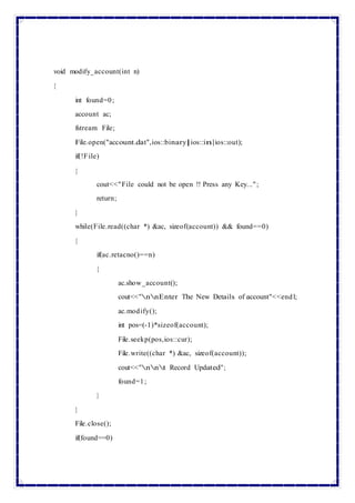 void modify_account(int n)
{
int found=0;
account ac;
fstream File;
File.open("account.dat",ios::binary|ios::in|ios::out);
if(!File)
{
cout<<"File could not be open !! Press any Key...";
return;
}
while(File.read((char *) &ac, sizeof(account)) && found==0)
{
if(ac.retacno()==n)
{
ac.show_account();
cout<<"nnEnter The New Details of account"<<endl;
ac.modify();
int pos=(-1)*sizeof(account);
File.seekp(pos,ios::cur);
File.write((char *) &ac, sizeof(account));
cout<<"nnt Record Updated";
found=1;
}
}
File.close();
if(found==0)
 