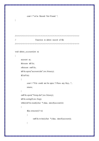 cout<<"nn Record Not Found ";
}
//<><><><><><><><><><><><><><><><><><><><><><><><><><><>
// Function to delete record of file
//<><><><><><><><><><><><><><><><><><><><><><><><><><><>
void delete_account(int n)
{
account ac;
ifstream inFile;
ofstream outFile;
inFile.open("account.dat",ios::binary);
if(!inFile)
{
cout<<"File could not be open !! Press any Key...";
return;
}
outFile.open("Temp.dat",ios::binary);
inFile.seekg(0,ios::beg);
while(inFile.read((char *) &ac, sizeof(account)))
{
if(ac.retacno()!=n)
{
outFile.write((char *) &ac, sizeof(account));
}
 