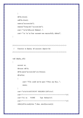 }
inFile.close();
outFile.close();
remove("account.dat");
rename("Temp.dat","account.dat");
cout<<"nntRecord Deleted ..";
cout<<”n n n Your account was successfully deleted”;
}
//<><><><><><><><><><><><><><><><><><><><><><><><><><><>
// Function to display all accounts deposit list
//<><><><><><><><><><><><><><><><><><><><><><><><><><><>
void display_all()
{
account ac;
ifstream inFile;
inFile.open("account.dat",ios::binary);
if(!inFile)
{
cout<<"File could not be open !! Press any Key...";
return;
}
cout<<"nnttACCOUNT HOLDER LISTnn";
cout<<"===============================================n";
cout<<"A/c no. NAME Type Balancen";
cout<<"===============================================n";
while(inFile.read((char *) &ac, sizeof(account)))
 